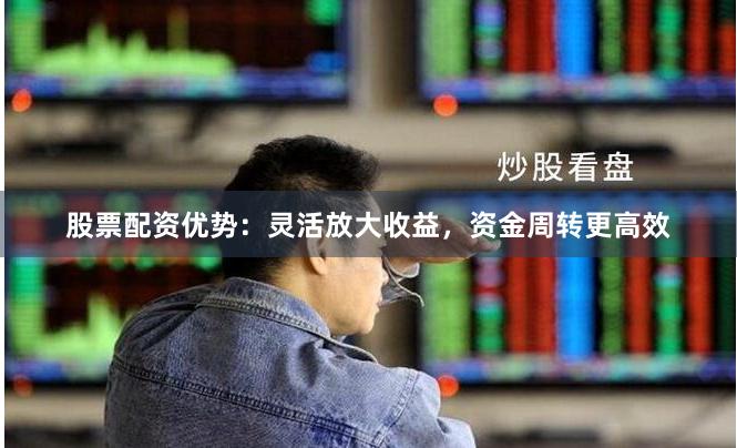 股票配资优势：灵活放大收益，资金周转更高效