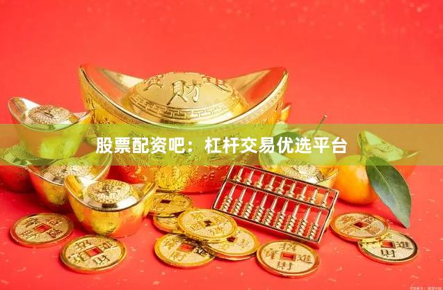 股票配资吧：杠杆交易优选平台